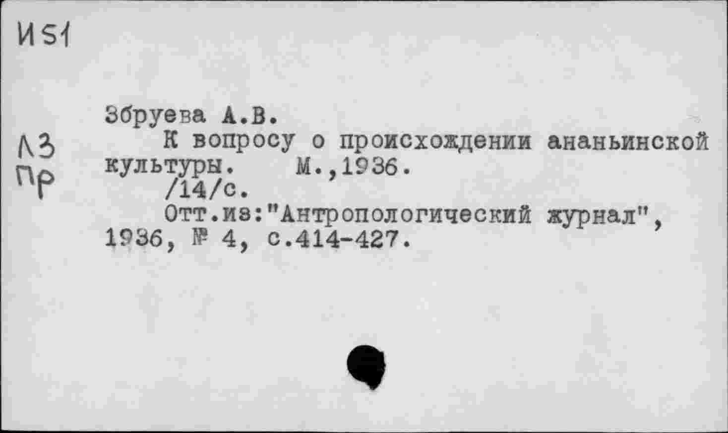 ﻿HSl
№
Пр
Збруева А.В.
К вопросу о происхождении ананьинской культуры. М.,1936.
/14/с.
Отт.из:"Антропологический журнал", 1936, № 4, с.414-427.